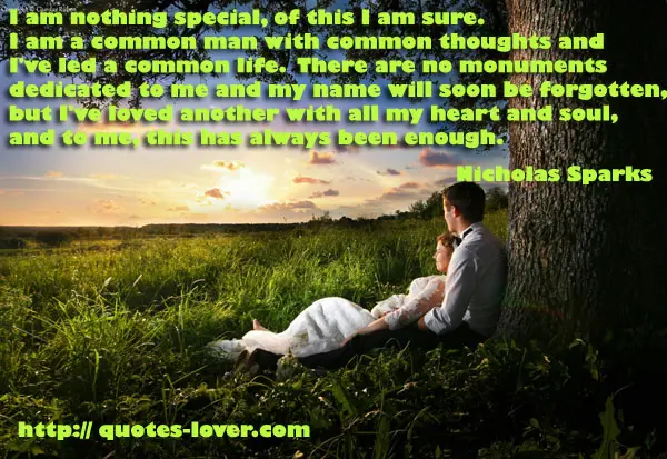 I am nothing special, of this I am sure. I am a common man with common thoughts and I've led a common life. There are no monuments dedicated to me and my name will soon be forgotten, but I've loved another with all my heart and soul, and to me, this has always been enough.