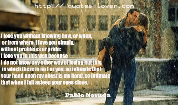 I love you without knowing how, or when, or from where. I love you simply, without problems or pride: I love you in this way because I do not know any other way of loving but this, in which there is no I or you, so intimate that your hand upon my chest is my hand, so intimate that when I fall asleep your eyes close