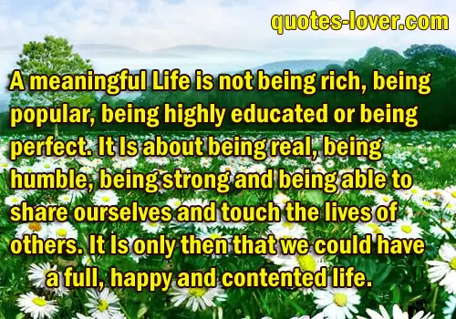 A meaningful life is not being rich, being popular, being highly educated or being perfect. It Is about being real, being humble, being strong and being able to share ourselves and touch the lives of others. It Is only then that we could have a full, happy and contented life.