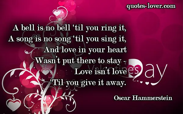 A bell is no bell 'til you ring it, A song is no song 'til you sing it, And love in your heart Wasn’t put there to stay - Love isn’t love 'Til you give it away.