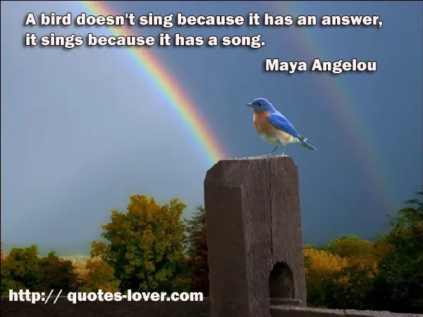 A bird doesn't sing because it has an answer, it sings because it has a song.