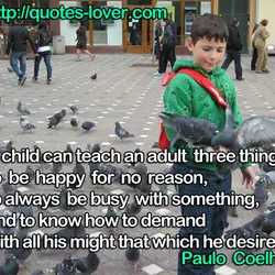 A child can teach an adult three things: to be happy for no reason, to...