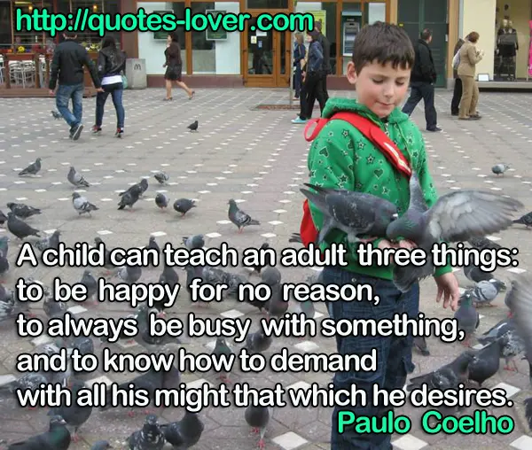A child can teach an adult three things: to be happy for no reason, to always be busy with something, and to know how to demand with all his might that which he desires.
