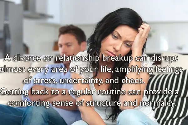 A divorce or relationship breakup can disrupt almost every area of your life, amplifying feelings of stress, uncertainty, and chaos. Getting back to a regular routine can provide a comforting sense of structure and normalcy.