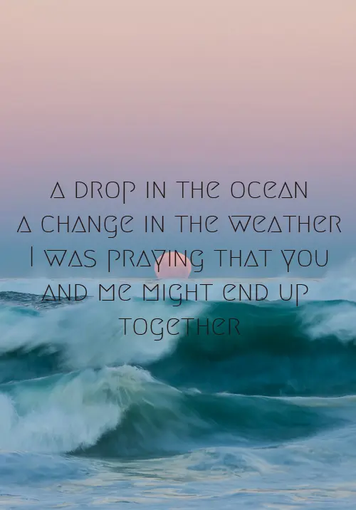 A drop in the ocean, A change in the weather, I was praying that you and me might end up together