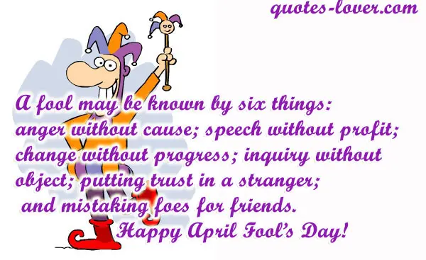 A fool may be known by six things: anger without cause; speech without profit; change without progress; inquiry without object; putting trust in a stranger; and mistaking foes for friends. Happy April Fool's Day!