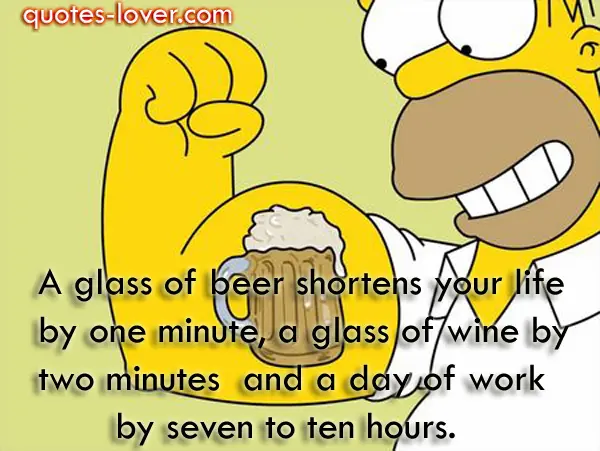 A glass of beer shortens your life by one minute, a glass of wine by two minutes  and a day of work by seven to ten hours.