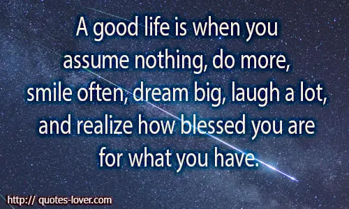 A good life is when you assume nothing, do more, need less, smile often, dream big, laugh a lot and realize how blessed you are for what you have.