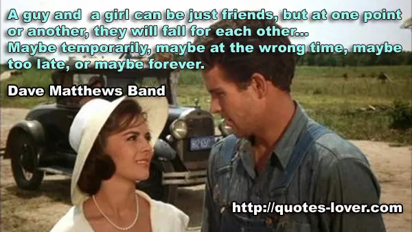 A guy and a girl can be just friends, but at one point or another, they will fall for each other...Maybe temporarily, maybe at the wrong time, maybe too late, or maybe forever