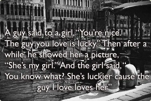 A guy said to a girl, “You’re nice. The guy you love is lucky.” Then after a while, he showed her a picture, “She’s my girl.” And the girl said, “ You know what? She’s luckier cause the guy I love loves her.”