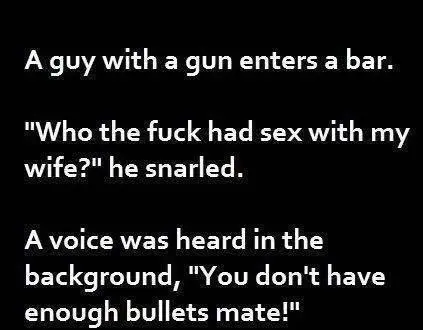 A guy with a gun enters a bar. Who the fuck had sex with my wife? he snarled. A voice was heard in the background, "You don't have enough bullets mate".