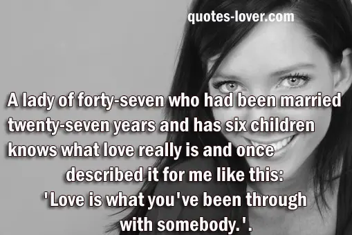 A lady of forty-seven who had been married twenty-seven years and has six children knows what love really is and once described it for me like this: "Love is what you've been through with somebody."