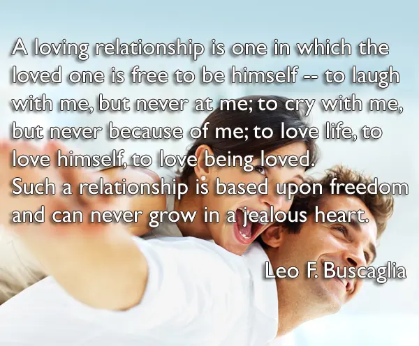 A loving relationship is one in which the loved one is free to be himself -- to laugh with me, but never at me; to cry with me, but never because of me; to love life, to love himself, to love being loved . Such a relationship is based upon freedom and can never grow in a jealous heart.