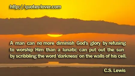 A man can no more diminish God's glory by refusing to worship Him than a lunatic can put out the sun by scribbling the word 'darkness' on the walls of his cell.