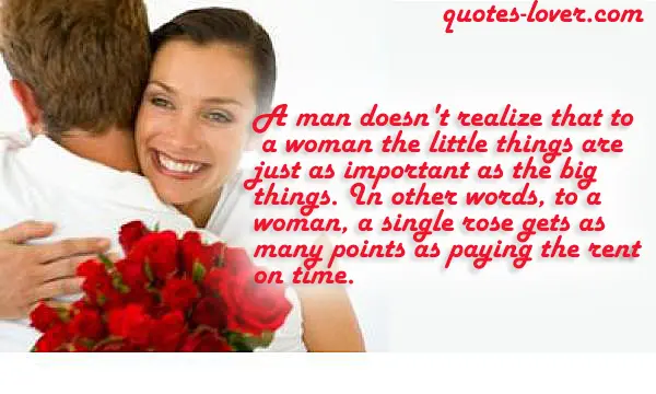 A man doesn't realize that to a woman the little things are just as important as the big things. In other words, to a woman, a single rose gets as many points as paying the rent on time.