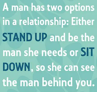 A man has two options in a relationship Either stand up and be the man she needs or SIT DOWN, so she can see the man behind