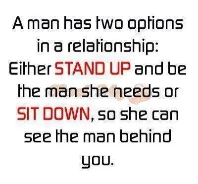 A man has two options in a relationship Either stand up and be the man she needs or sit down, so she can see the man behind you.