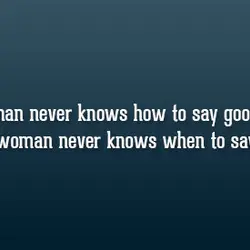 A man never knows how to say goodbye, a woman never knows when to say...