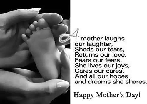 A mother laughs our laughter, sheds our tears, returns our love, fears our fears, she lives our joys, cares our cares, and all our hopes and reams she shares