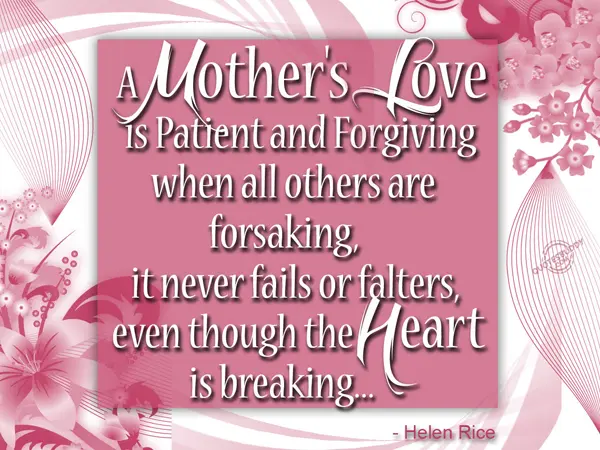 A mother's love is patient and forgiving when all others are forsaking, it never fails or falters, even though the heart is breaking
