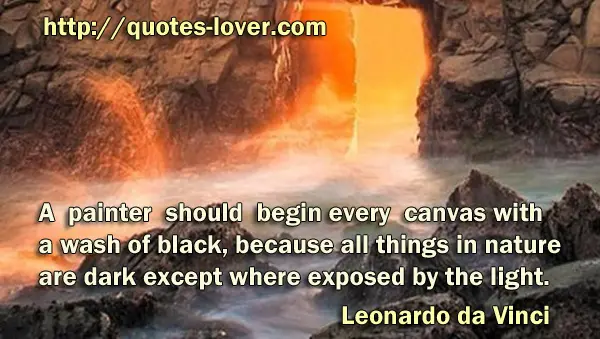 A painter should begin every canvas with a wash of black, because all things in nature are dark except where exposed by the light.