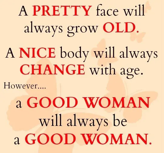 A pretty face will always grow old. A nice body will always change with age. However a good woman will always be a good woman