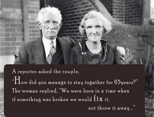 A reporter asked the couple How did you to stay together for 65 years The woman replied We were born in a time when if something was broken we would fix it not throw it away