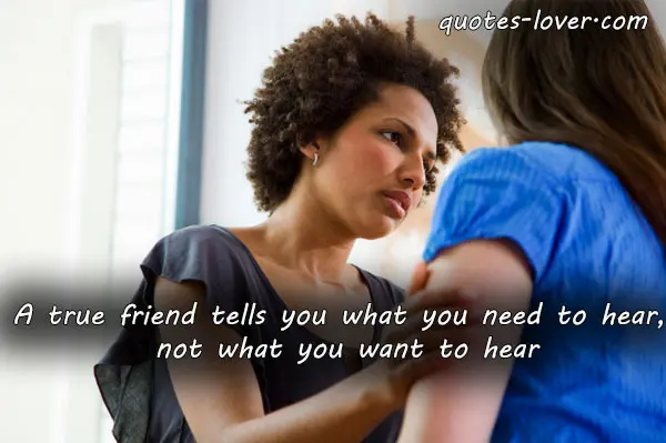 A true friend tells you what you need to hear, not what you want to hear.