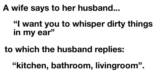 A wife says to her husband "I want you to whisper dirty things in my ear" to which the husband replies: "kitchen bathroom, livingroom".