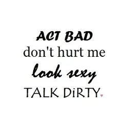 Act bad don't hurt me, look sexy, talk dirty.