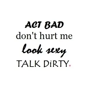 Act bad don't hurt me, look sexy, talk dirty.
