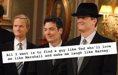 All I want is to find a guy like Ted who'll love me like Marshall and make me laugh like Barney
