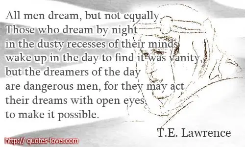 All men dream: but not equally. Those who dream by night in the dusty recesses of their minds wake up in the day to find it was vanity, but the dreamers of the day are dangerous men, for they may act their dreams with open eyes, to make it possible