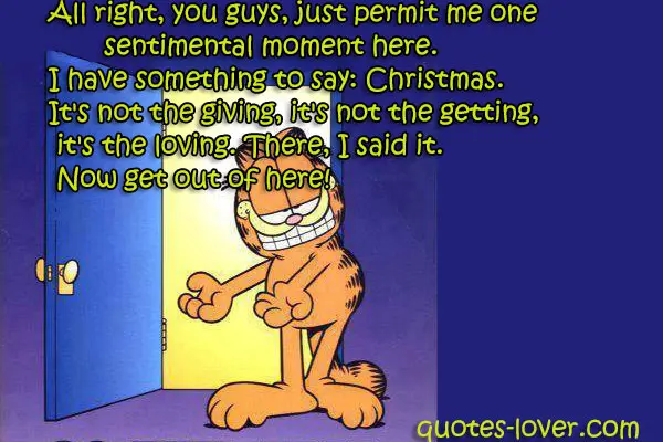 All right, you guys, just permit me one sentimental moment here. I have something to say: Christmas. It's not the giving, it's not the getting, it's the loving. There, I said it. Now get out of here!