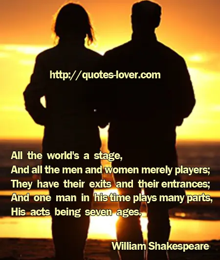 All the world's a stage,  And all the men and women merely players;  They have their exits and their entrances;  And one man in his time plays many parts,  His acts being seven ages.