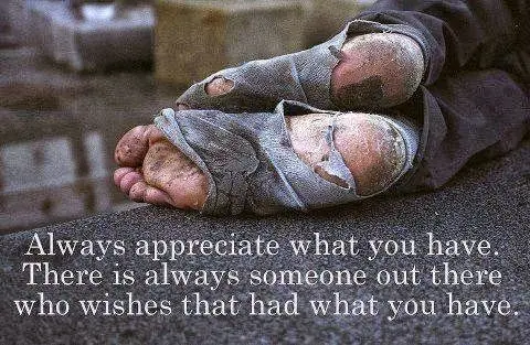Always appreciate what you have. There is always someone out there who wishes that had what you have.