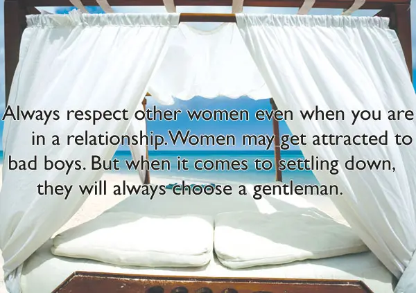 Always respect other women even when you are in a relationship.Women may get attracted to bad boys. But when it comes to settling down, they will always choose a gentleman.