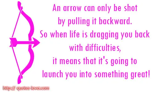 An arrow can only be shot by pulling it backward. So when life is dragging you back with difficulties, it means that it's going to launch you into something great!