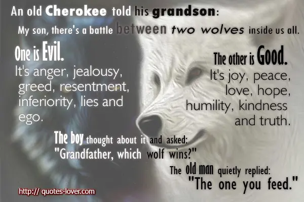 An old man told his grandson My son, there's a battle between two wolves inside us all. One is Evil. It's anger, jealousy, greed, resentment, inferiority, lies and ego. The other is Good. It's joy, peace, love, hope, humility, kindness and truth.The boy thought about it and asked Grandfather, which wolf wins.The old man quietly replied The one you feed. 