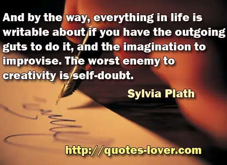 And by the way, everything in life is writable about if you have the outgoing guts to do it, and the imagination to improvise. The worst enemy to creativity is self-doubt.