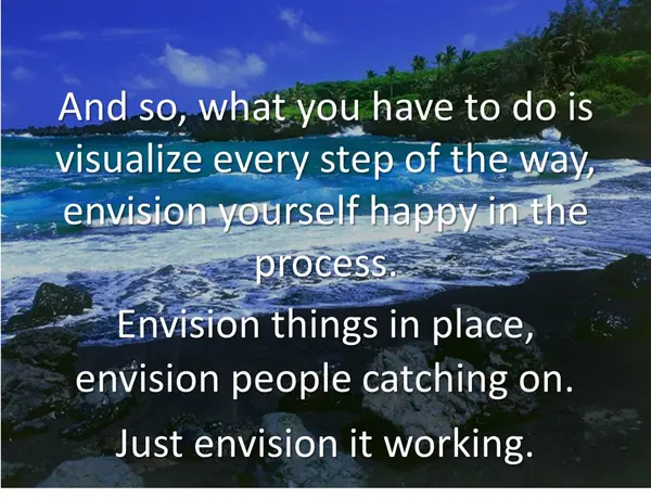 And so, what you have to do is visualize every step of the way, envision yourself happy in the process. Envision things in place, envision people catching on. Just envision it working.