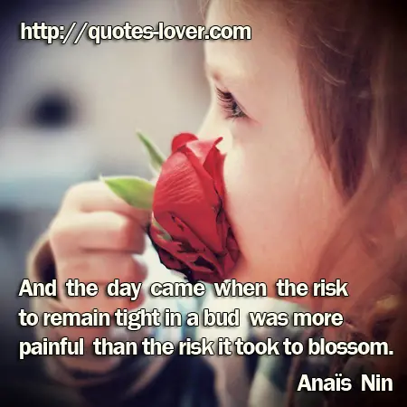 And the day came when the risk to remain tight in a bud was more painful than the risk it took to blossom.