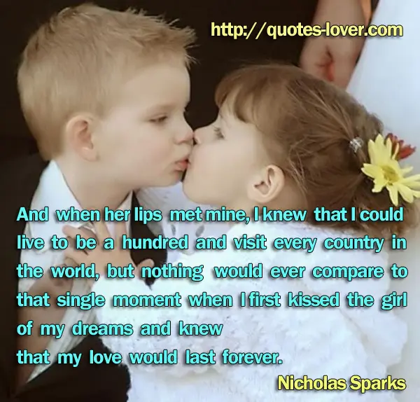 And when her lips met mine, I knew that I could live to be a hundred and visit every country in the world, but nothing would ever compare to that single moment when I first kissed the girl of my dreams and knew that my love would last forever.