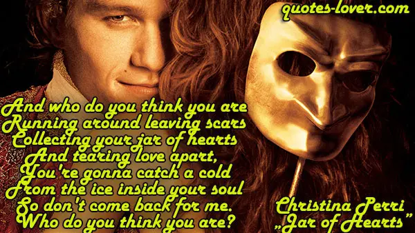 And who do you think you are Running around leaving scars Collecting your jar of hearts And tearing love apart,  You're gonna catch a cold From the ice inside your soul So don't come back for me. Who do you think you are?