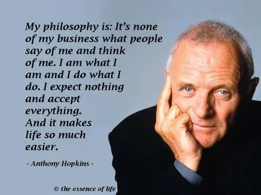 My philosophy is It's none of my business what people say of me and think of me. I am what I am and I do what I do. I expect nothing and accept everything. And it makes life so much easier