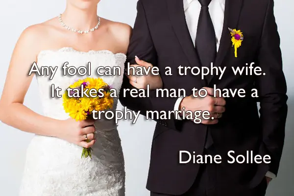 Any fool can have a trophy wife. It takes a real man to have a trophy marriage.