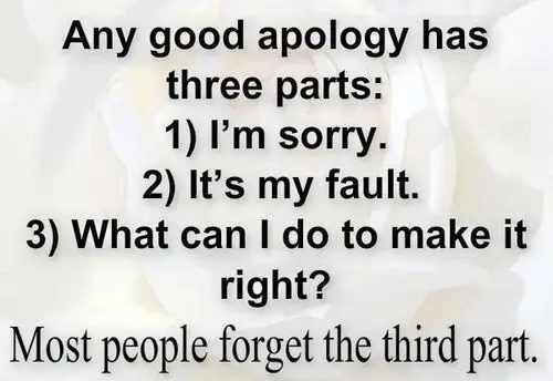Any good apology has three parts: 1) I'm sorry. 2) It's my fault. 3) What can I do to make it right? Most people forget the third part.