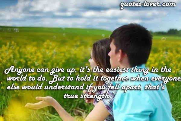 Anyone can give up, it's the easiest thing in the world to do. But to hold it together when everyone else would understand if you fell apart, that's true strength.