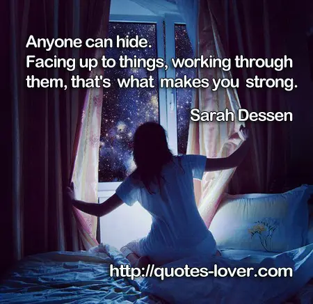Anyone can hide. Facing up to things, working through them, that's what makes you strong.