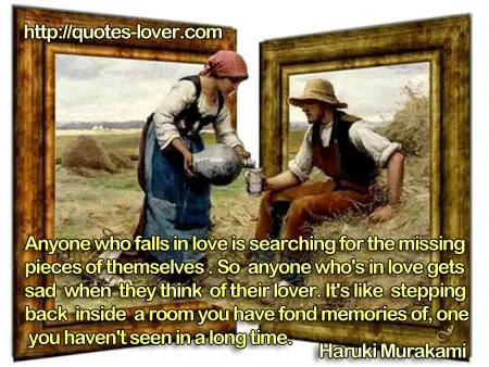Anyone who falls in love is searching for the missing pieces of themselves. So anyone who's in love gets sad when they think of their lover. It's like stepping back inside a room you have fond memories of, one you haven't seen in a long time.